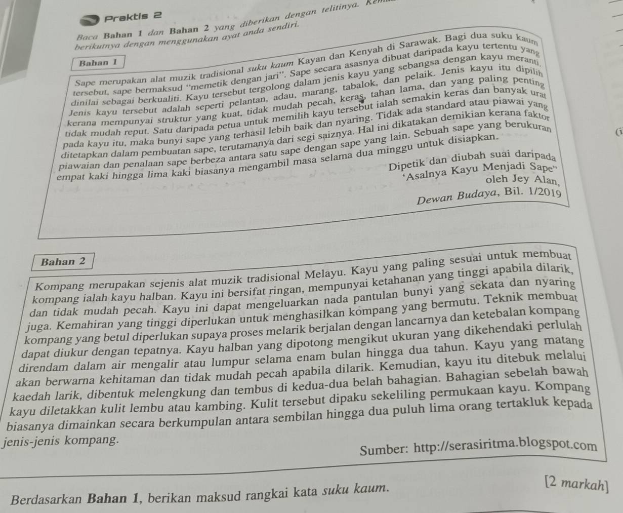 Praktis 2
Baca Bahan 1 dan Bahan 2 yang diberikan dengan telitinya. Kn 
berikutnya dengan menggunakan ayat anda sendiri.
Sape merupakan alat muzik tradisional suku kɑum Kayan dan Kenyah di Sarawak. Bagi dua suku kaum
Bahan 1
tersebut, sape bermaksud “memetik dengan jari”’. Sape secara asasnya dibuat daripada kayu tertentu yan
dinilai sebagai berkualiti. Kayu tersebut tergolong dalam jenis kayu yang sebangsa dengan kayu meranti
Jenis kayu tersebut adalah seperti pelantan, adau, marang, tabalok, dan pelaik. Jenis kayu itu dipilik
kerana mempunyai struktur yang kuat, tidak mudah pecah, keras, tahan lama, dan yang paling penting
tidak mudah reput. Satu daripada petua untuk memilih kayu tersebut ialah semakin keras dan banyak ura
pada kayu itu, maka bunyi sape yang terhasil lebih baik dan nyaring. Tidak ada standard atau piawai yang
(i
ditetapkan dalam pembuatan sape, terutamanya dari segi saiznya. Hal ini dikatakan demikian kerana fakto
piawaian dan penalaan sape berbeza antara satu sape dengan sape yang lain. Sebuah sape yang berukuran
empat kaki hingga lima kaki biasanya mengambil masa selama dua minggu untuk disiapkan.
Dipetik dan diubah suai daripada
'Asalnya Kayu Menjadi Sape''
oleh Jey Alan,
Dewan Budaya, Bil. 1/2019
Bahan 2
Kompang merupakan sejenis alat muzik tradisional Melayu. Kayu yang paling sesuai untuk membuat
kompang ialah kayu halban. Kayu ini bersifat ringan, mempunyai ketahanan yang tinggi apabila dilarik
dan tidak mudah pecah. Kayu ini dapat mengeluarkan nada pantulan bunyi yang sekata dan nyaring
juga. Kemahiran yang tinggi diperlukan untuk menghasilkan kompang yang bermutu. Teknik membuat
kompang yang betul diperlukan supaya proses melarik berjalan dengan lancarnya dan ketebalan kompang
dapat diukur dengan tepatnya. Kayu halban yang dipotong mengikut ukuran yang dikehendaki perlulah
direndam dalam air mengalir atau lumpur selama enam bulan hingga dua tahun. Kayu yang matang
akan berwarna kehitaman dan tidak mudah pecah apabila dilarik. Kemudian, kayu itu ditebuk melalui
kaedah larik, dibentuk melengkung dan tembus di kedua-dua belah bahagian. Bahagian sebelah bawah
kayu diletakkan kulit lembu atau kambing. Kulit tersebut dipaku sekeliling permukaan kayu. Kompang
biasanya dimainkan secara berkumpulan antara sembilan hingga dua puluh lima orang tertakluk kepada
jenis-jenis kompang.
Sumber: http://serasiritma.blogspot.com
Berdasarkan Bahan 1, berikan maksud rangkai kata suku kaum.
[2 markah]