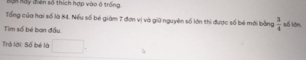 Ban hãy điển số thích hợp vào ô trống. 
Tổng của hai số là 84. Nếu số bé giảm 7 đơn vị và giữ nguyên số lớn thì được số bé mới bằng  3/4  số lớn. 
Tìm số bé ban đầu. 
Trả lời: Số bé là □ □