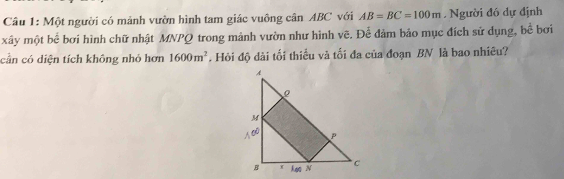 Một người có mảnh vườn hình tam giác vuông cân ABC với AB=BC=100m. Người đó dự định 
xây một bể bơi hình chữ nhật MNPQ trong mảnh vườn như hình vẽ. Để đảm bảo mục đích sử dụng, bề bơi 
cần có diện tích không nhỏ hơn 1600m^2. Hỏi độ dài tối thiều và tối đa của đoạn BN là bao nhiêu?