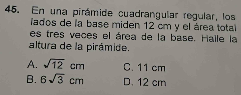 En una pirámide cuadrangular regular, los
lados de la base miden 12 cm y el área total
es tres veces el área de la base. Halle la
altura de la pirámide.
A. sqrt(12)cm C. 11 cm
B. 6sqrt(3)cm D. 12 cm