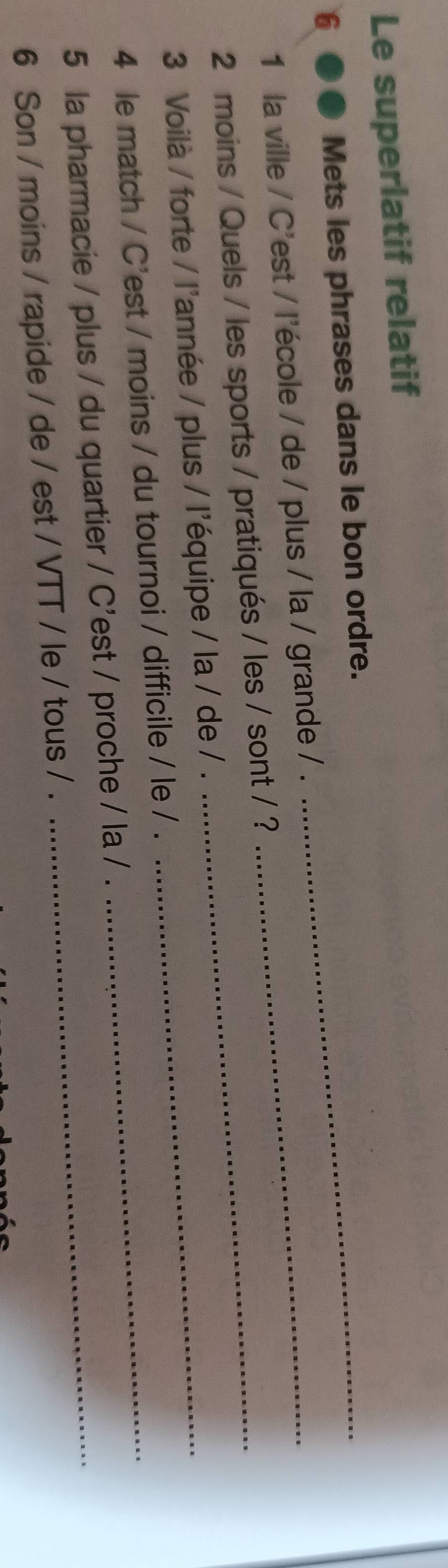 Le superlatif relatif 
6 ●● Mets les phrases dans le bon ordre._ 
1 la ville / C'est / l'école / de / plus / la / grande / ._ 
2 moins / Quels / les sports / pratiqués / les / sont / ? 
3 Voilà / forte / l'année / plus / l'équipe / la / de / ._ 
4 le match / C'est / moins / du tournoi / difficile / le / ._ 
5 la pharmacie / plus / du quartier / C'est / proche / la / . 
6 Son / moins / rapide / de / est / VTT / le / tous / .