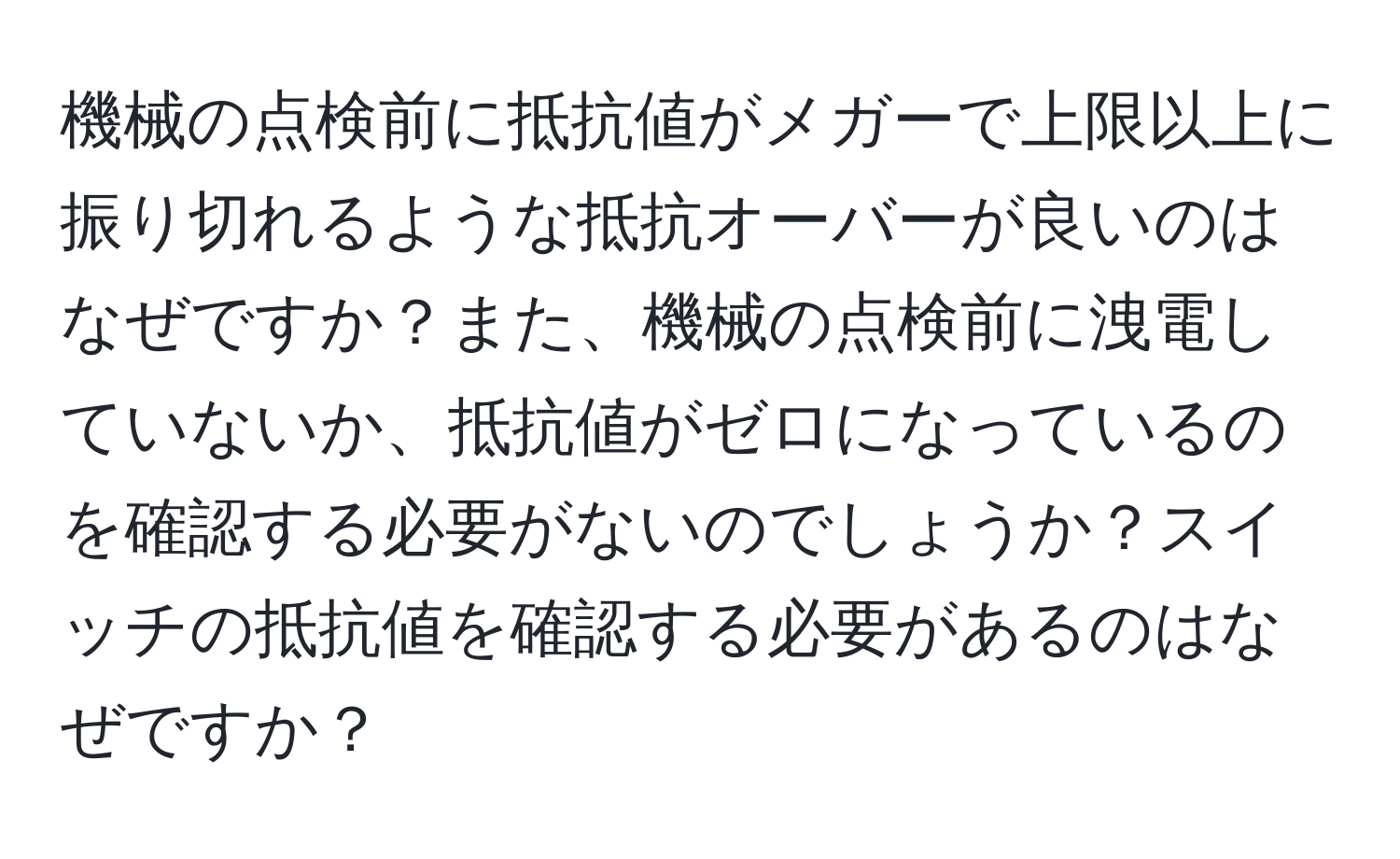 機械の点検前に抵抗値がメガーで上限以上に振り切れるような抵抗オーバーが良いのはなぜですか？また、機械の点検前に洩電していないか、抵抗値がゼロになっているのを確認する必要がないのでしょうか？スイッチの抵抗値を確認する必要があるのはなぜですか？