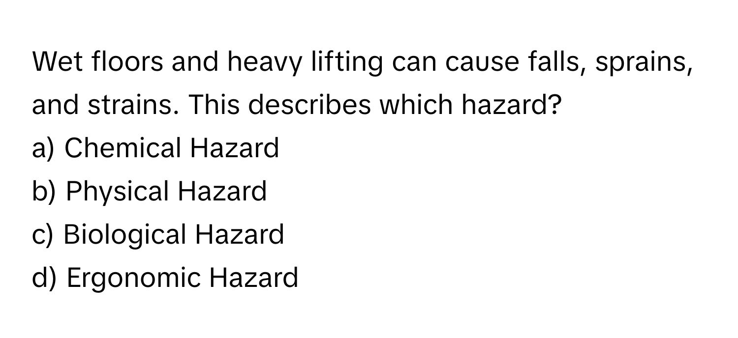 Wet floors and heavy lifting can cause falls, sprains, and strains. This describes which hazard? 

a) Chemical Hazard 
b) Physical Hazard 
c) Biological Hazard 
d) Ergonomic Hazard