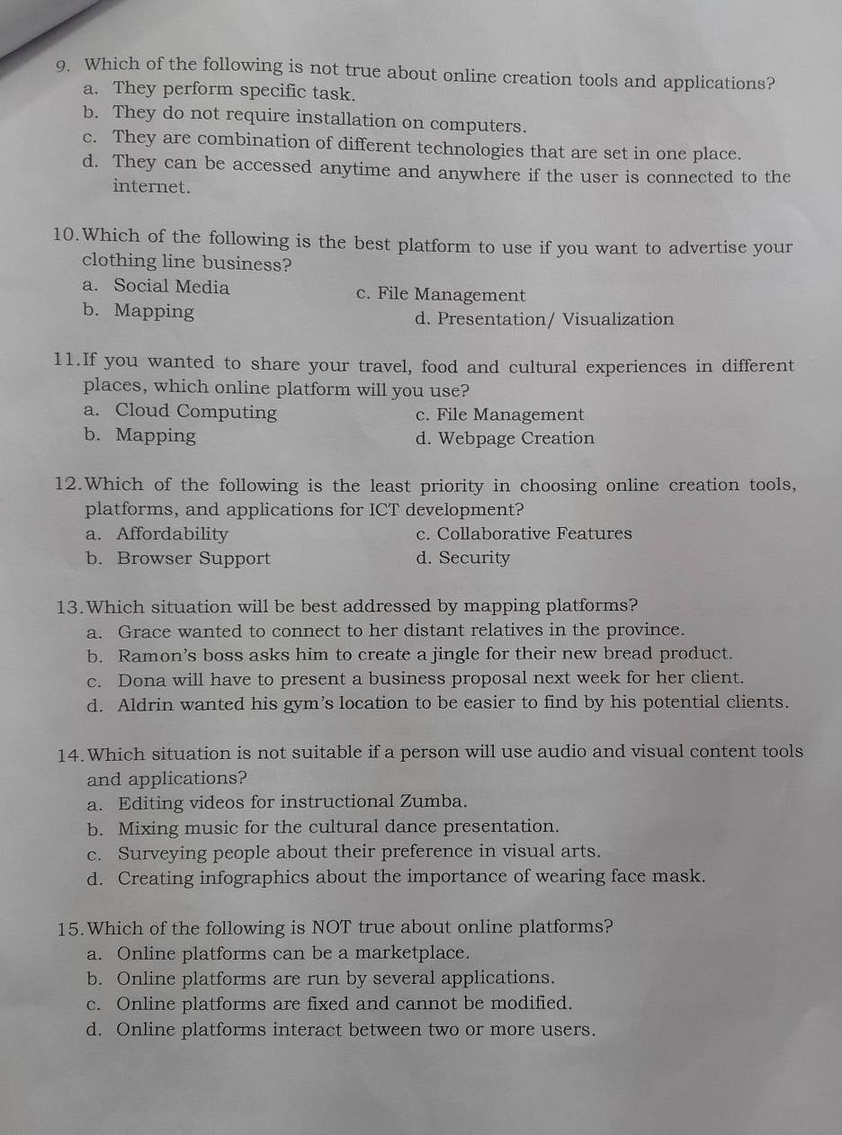 Which of the following is not true about online creation tools and applications?
a. They perform specific task.
b. They do not require installation on computers.
c. They are combination of different technologies that are set in one place.
d. They can be accessed anytime and anywhere if the user is connected to the
internet.
10.Which of the following is the best platform to use if you want to advertise your
clothing line business?
a. Social Media c. File Management
b. Mapping d. Presentation/ Visualization
11.If you wanted to share your travel, food and cultural experiences in different
places, which online platform will you use?
a. Cloud Computing c. File Management
b. Mapping d. Webpage Creation
12.Which of the following is the least priority in choosing online creation tools,
platforms, and applications for ICT development?
a. Affordability c. Collaborative Features
b. Browser Support d. Security
13.Which situation will be best addressed by mapping platforms?
a. Grace wanted to connect to her distant relatives in the province.
b. Ramon’s boss asks him to create a jingle for their new bread product.
c. Dona will have to present a business proposal next week for her client.
d. Aldrin wanted his gym’s location to be easier to find by his potential clients.
14.Which situation is not suitable if a person will use audio and visual content tools
and applications?
a. Editing videos for instructional Zumba.
b. Mixing music for the cultural dance presentation.
c. Surveying people about their preference in visual arts.
d. Creating infographics about the importance of wearing face mask.
15.Which of the following is NOT true about online platforms?
a. Online platforms can be a marketplace.
b. Online platforms are run by several applications.
c. Online platforms are fixed and cannot be modified.
d. Online platforms interact between two or more users.