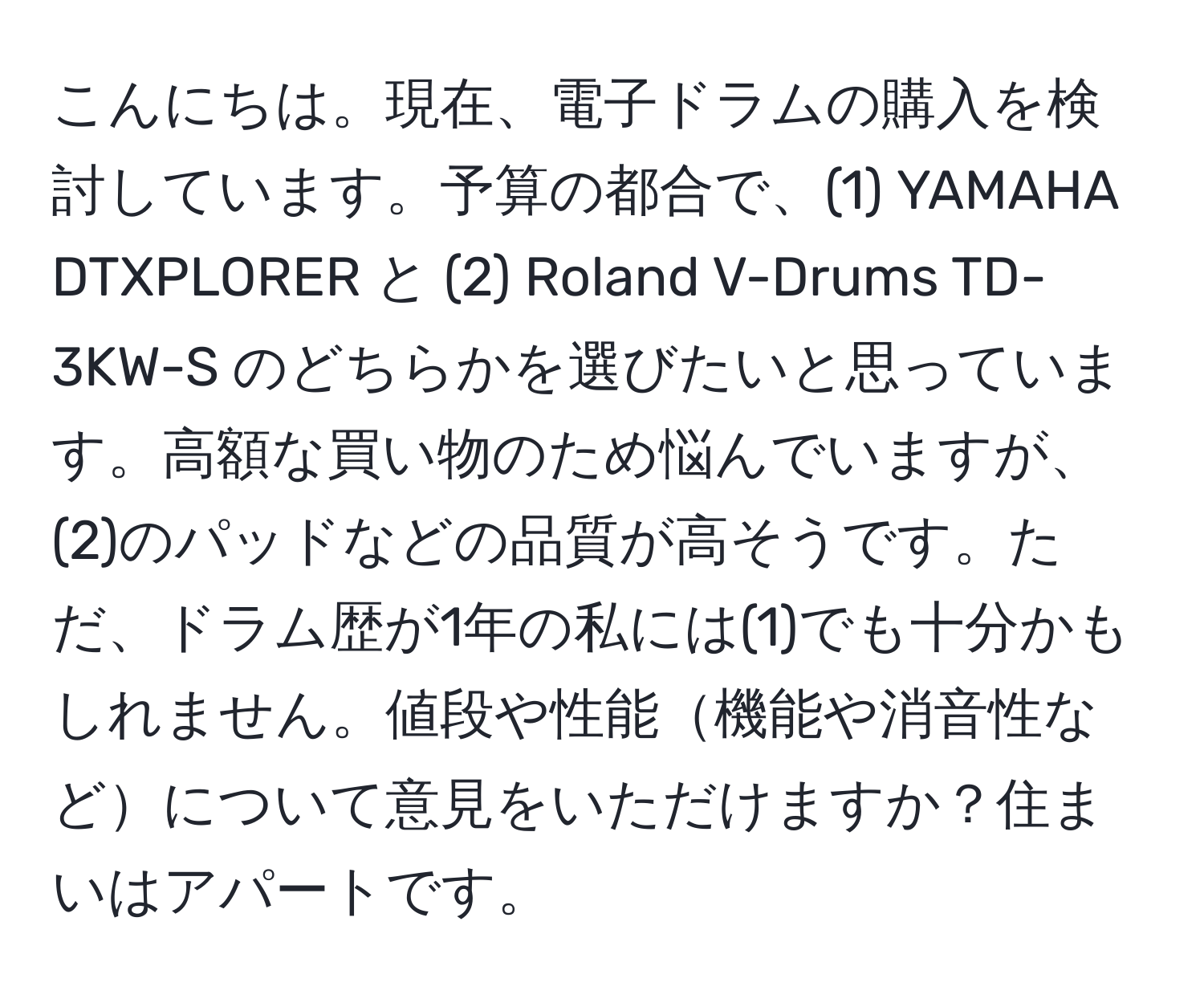 こんにちは。現在、電子ドラムの購入を検討しています。予算の都合で、(1) YAMAHA DTXPLORER と (2) Roland V-Drums TD-3KW-S のどちらかを選びたいと思っています。高額な買い物のため悩んでいますが、(2)のパッドなどの品質が高そうです。ただ、ドラム歴が1年の私には(1)でも十分かもしれません。値段や性能機能や消音性などについて意見をいただけますか？住まいはアパートです。