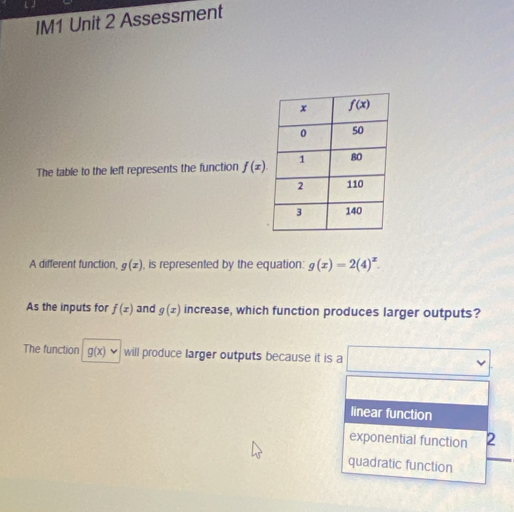 IM1 Unit 2 Assessment
The table to the left represents the function f(x).
A different function, g(x) , is represented by the equation: g(x)=2(4)^x.
As the inputs for f(x) and g(x) increase, which function produces larger outputs?
The function g(x)· will produce larger outputs because it is a frac ^circ 
linear function
exponential function 2
quadratic function