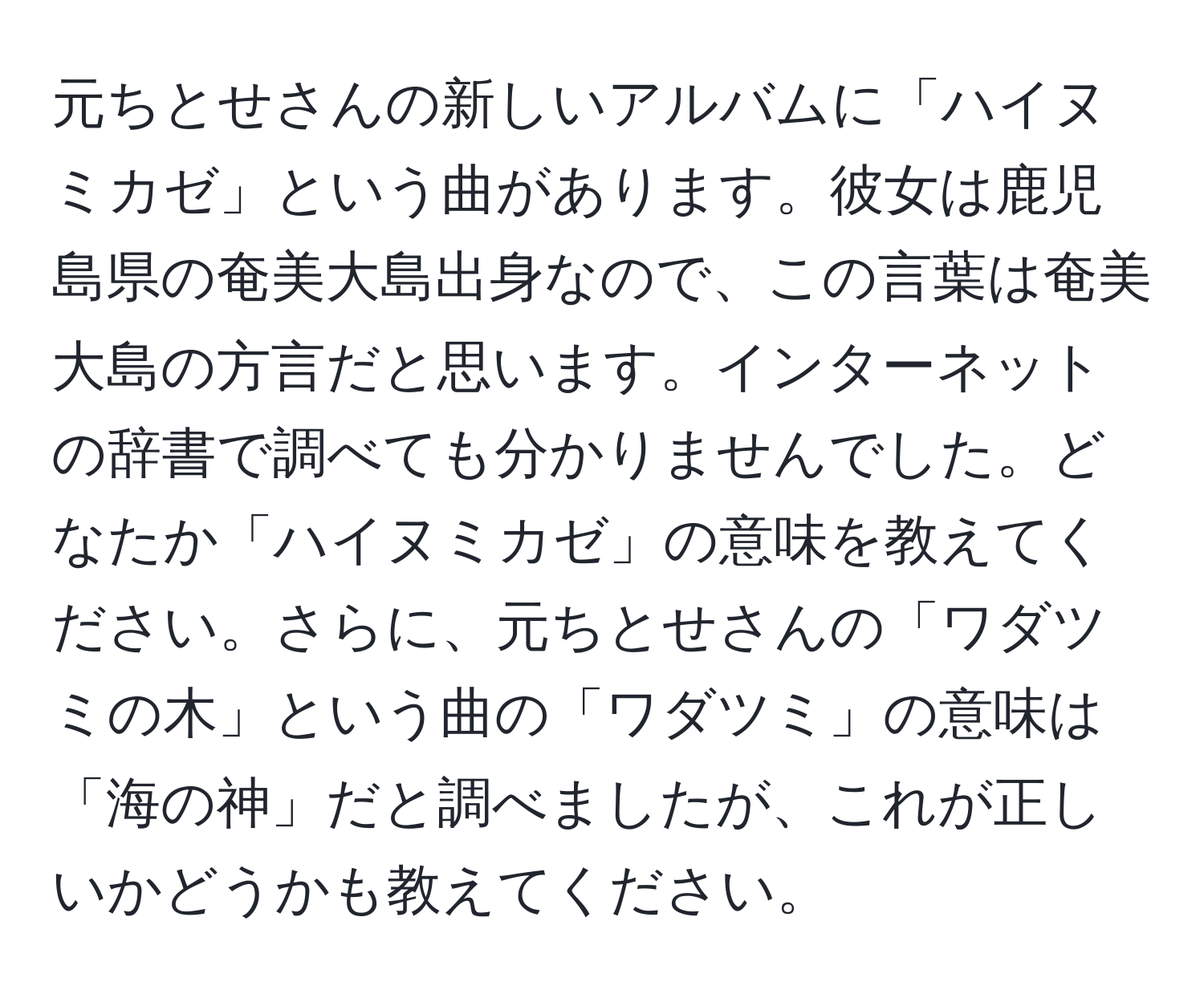 元ちとせさんの新しいアルバムに「ハイヌミカゼ」という曲があります。彼女は鹿児島県の奄美大島出身なので、この言葉は奄美大島の方言だと思います。インターネットの辞書で調べても分かりませんでした。どなたか「ハイヌミカゼ」の意味を教えてください。さらに、元ちとせさんの「ワダツミの木」という曲の「ワダツミ」の意味は「海の神」だと調べましたが、これが正しいかどうかも教えてください。