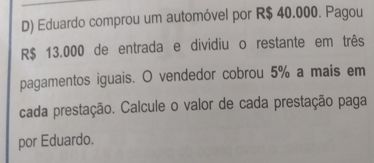 Eduardo comprou um automóvel por R$ 40.000. Pagou
R$ 13.000 de entrada e dividiu o restante em três
pagamentos iguais. O vendedor cobrou 5% a mais em
cada prestação. Calcule o valor de cada prestação paga
por Eduardo.