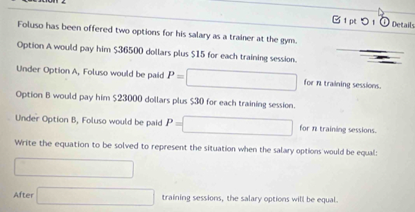 < 
B1 pt つ 1 ① Details 
Foluso has been offered two options for his salary as a trainer at the gym. 
Option A would pay him  $36500 dollars plus $15 for each training session. 
Under Option A, Foluso would be paid P= □ □ □  □ for n training sessions. 
Option B would pay him $23000 dollars plus $30 for each training session. 
Under Option B, Foluso would be paid P= □ for n training sessions. 
Write the equation to be solved to represent the situation when the salary options would be equal: 
□ 
After □ training sessions, the salary options will be equal.