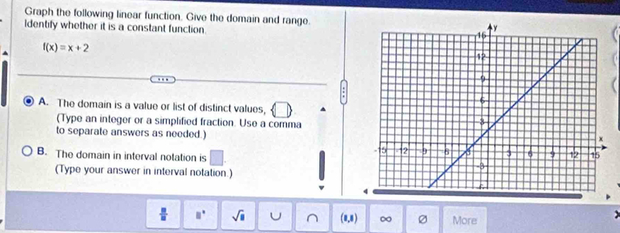 Graph the following linear function. Give the domain and range. 
Identify whether it is a constant function.
f(x)=x+2
A. The domain is a value or list of distinct values, 
(Type an integer or a simplified fraction. Use a comma 
to separate answers as needed.) 
B. The domain in interval notation is 
(Type your answer in interval notation.) 
 □ /□   □° sqrt(□ ) U (0,5) ∞ More