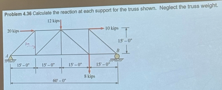 Problem 4.36 Calculate the reaction at each support for the truss shown. Neglect the truss weight.
12 kips
20 kips 10 kips
15'-0''
At 
B 
A
15'-0'' 15'-0'' 15'-0'' 15'-0''
8 kips
60°-0°