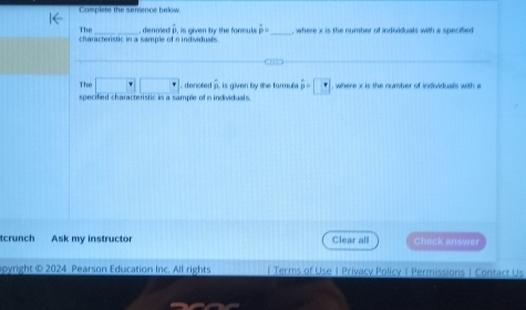 Complete the senence below. 
The 
characteristic in a sample of n individuals. , denmed , is given by the foreul hat p= _ , where x is the number of individuals with a specified 

The □ □ □. denoted overset .D , is given by the formula hat p=□° , where x is the number of individuals with a 
specified characteristic in a sample of n individuals. 
tcrunch Ask my instructor Clear all Check answer 
opyright © 2024 Pearson Education Inc. All rights | Terms of Use J Privacy Policy | Permissions | Contact Us