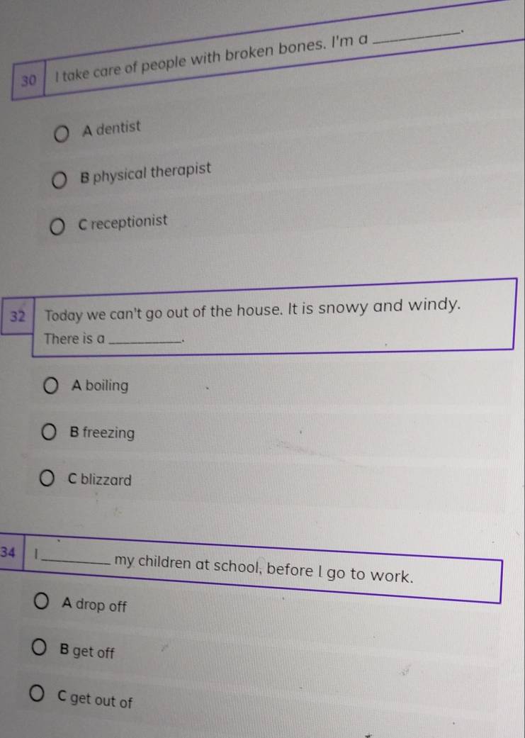 take care of people with broken bones. I'm a
A dentist
B physical therapist
C receptionist
32 Today we can't go out of the house. It is snowy and windy.
There is a_
_.
A boiling
B freezing
C blizzard
34 |_ my children at school, before l go to work.
A drop off
B get off
C get out of