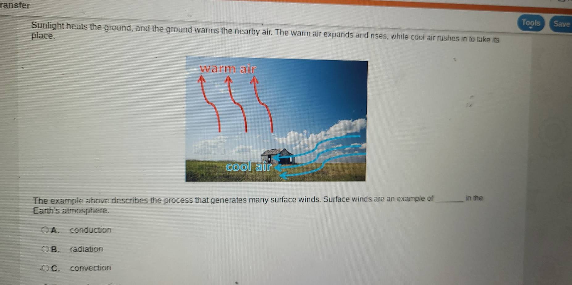 ransfer
Tools Save
Sunlight heats the ground, and the ground warms the nearby air. The warm air expands and rises, while cool air rushes in to take its
place.
The example above describes the process that generates many surface winds. Surface winds are an example of_ in the
Earth's atmosphere.
A. conduction
B. radiation
C. convection