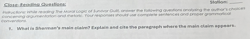 Close-Reading Questions: Station:_ 
Instructions: While reading The Moral Logic of Survivor Guilt, answer the following questions analyzing the author's choices 
concerning argumentation and rhetoric. Your responses should use complete sentences and proper grammatical 
conventions. 
1. What is Sherman's main claim? Explain and cite the paragraph where the main claim appears.