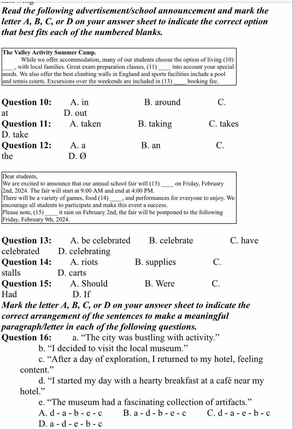 Read the following advertisement/school announcement and mark the
letter A, B, C, or D on your answer sheet to indicate the correct option
that best fits each of the numbered blanks.
The Valley Activity Summer Camp.
While we offer accommodation, many of our students choose the option of living (10)
_, with local families. Great exam preparation classes, (11)_ into account your special
needs. We also offer the best climbing walls in England and sports facilities include a pool
and tennis courts. Excursions over the weekends are included in (13) _booking fee.
Question 10: A. in B. around C.
at D. out
Question 11: A. taken B. taking C. takes
D. take
Question 12: A. a B. an C.
the D. Ø
Dear students,
We are excited to announce that our annual school fair will (13) _on Friday, February
2nd, 2024. The fair will start at 9:00 AM and end at 4:00 PM.
There will be a variety of games, food (14 _, and performances for everyone to enjoy. We
encourage all students to participate and make this event a success.
Please note, (15)_ it rain on February 2nd, the fair will be postponed to the following
Friday, February 9th, 2024.
Question 13: A. be celebrated B. celebrate C. have
celebrated D. celebrating
Question 14: A. riots B. supplies C.
stalls D. carts
Question 15: A. Should B. Were C.
Had D. If
Mark the letter A, B, C, or D on your answer sheet to indicate the
correct arrangement of the sentences to make a meaningful
paragraph/letter in each of the following questions.
Question 16: a. “The city was bustling with activity.”
b. “I decided to visit the local museum.”
c. “After a day of exploration, I returned to my hotel, feeling
content.”
d. “I started my day with a hearty breakfast at a café near my
hotel.”
e. “The museum had a fascinating collection of artifacts.”
A. d-a-b-e-c B. a-d-b-e-c C. d-a-e-b-c
D. a-d-e-b-c