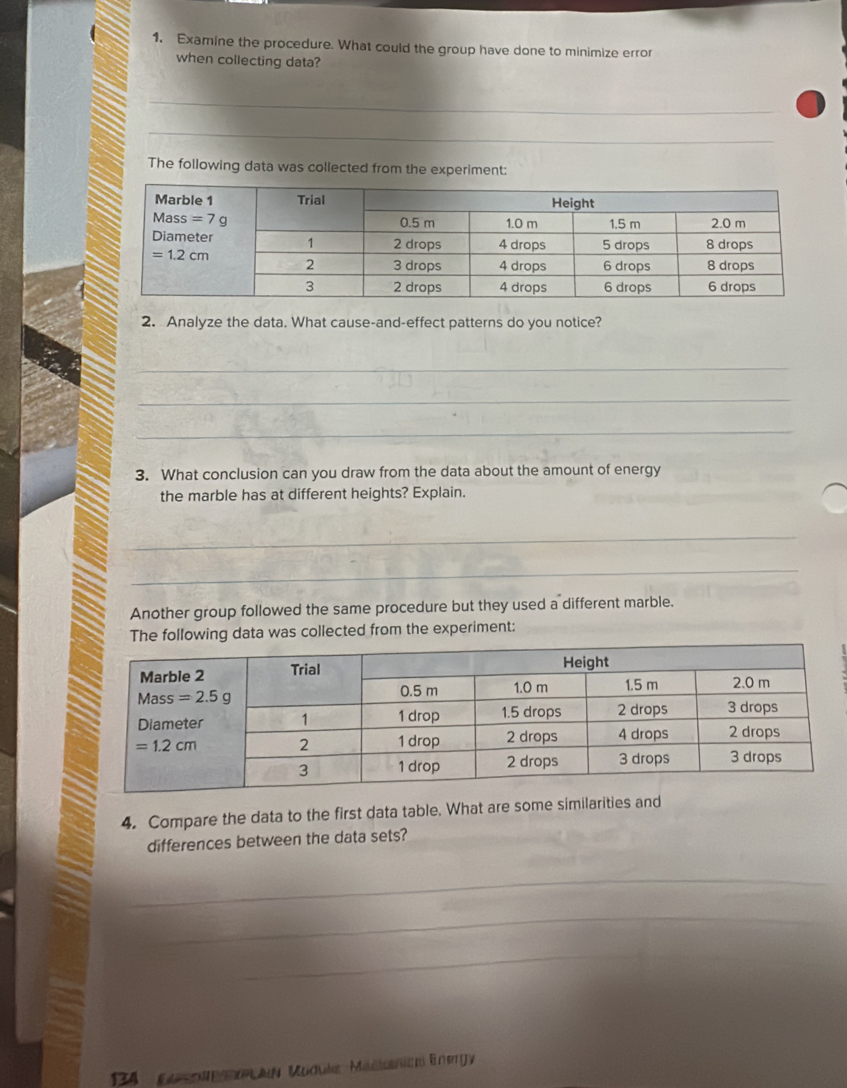 1, Examine the procedure. What could the group have done to minimize error
when collecting data?
_
_
_
_
_
The following data was collected from the experiment:
2. Analyze the data. What cause-and-effect patterns do you notice?
_
_
_
3. What conclusion can you draw from the data about the amount of energy
the marble has at different heights? Explain.
_
_
Another group followed the same procedure but they used a different marble.
The following data was collected from the experiment:
4. Compare the data to the first data table. What are some similarities and
differences between the data sets?
_
_
_
_
134 Kaso MeanLan Module Mackanicn Energy
