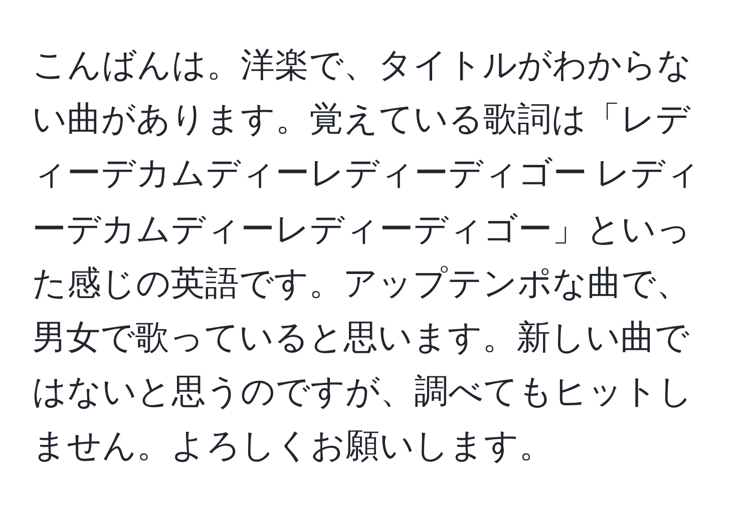 こんばんは。洋楽で、タイトルがわからない曲があります。覚えている歌詞は「レディーデカムディーレディーディゴー レディーデカムディーレディーディゴー」といった感じの英語です。アップテンポな曲で、男女で歌っていると思います。新しい曲ではないと思うのですが、調べてもヒットしません。よろしくお願いします。