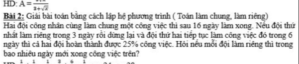 HD: A=frac 3+sqrt(x)
Bài 2: Giải bài toán bằng cách lập hệ phương trình ( Toán làm chung, làm riêng) 
Hai đội công nhân cùng làm chung một công việc thì sau 16 ngày làm xong. Nều đội thứ 
nhất làm riêng trong 3 ngày rồi dừng lại và đội thứ hai tiếp tục làm công việc đó trong 6
ngày thì cả hai đội hoàn thành được 25% công việc. Hỏi nêu mổi đội làm riêng thì trong 
bao nhiêu ngày mới xong công việc trên?
1 . 1 1 3. 6 1