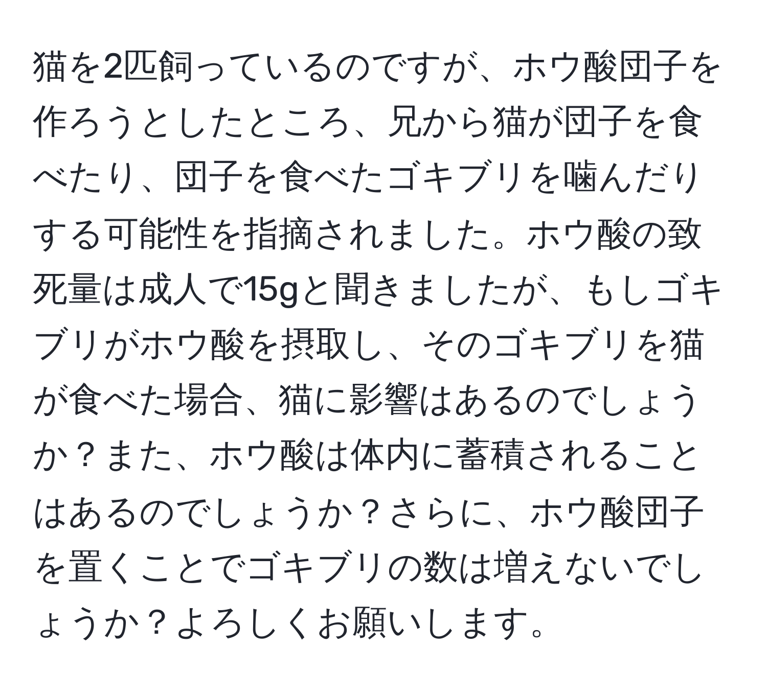 猫を2匹飼っているのですが、ホウ酸団子を作ろうとしたところ、兄から猫が団子を食べたり、団子を食べたゴキブリを噛んだりする可能性を指摘されました。ホウ酸の致死量は成人で15gと聞きましたが、もしゴキブリがホウ酸を摂取し、そのゴキブリを猫が食べた場合、猫に影響はあるのでしょうか？また、ホウ酸は体内に蓄積されることはあるのでしょうか？さらに、ホウ酸団子を置くことでゴキブリの数は増えないでしょうか？よろしくお願いします。