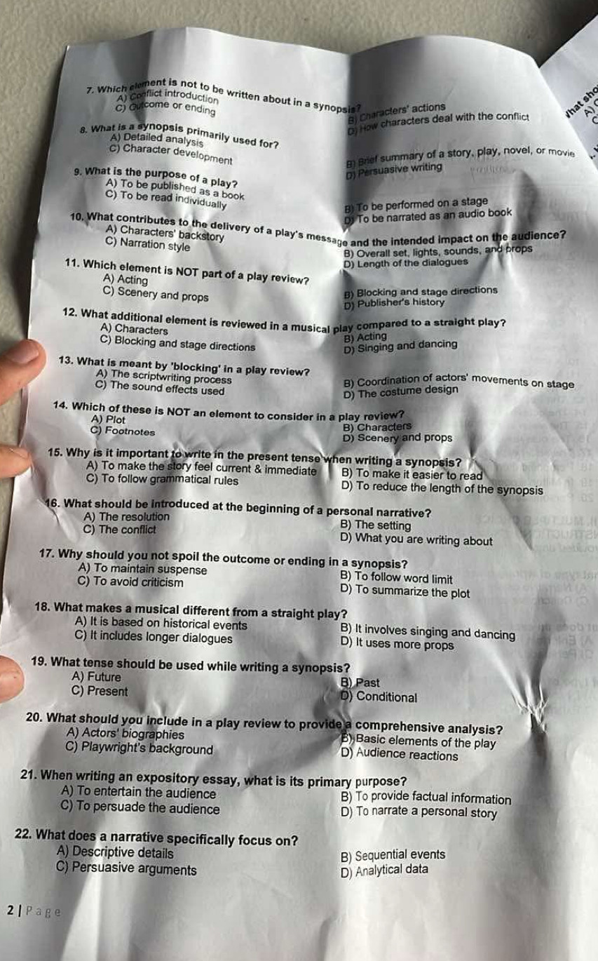 Which element is not to be written about in a synopsis?
A) Conflict introduction A
C) Outcome or ending
B) Characters' actions
hat sh
Do How characters deal with the conflict
8. What is a synopsis primarily used for?
A) Detailed analysis
c) Character development B) Brief summary of a story, play, novel, or movie
D) Persuasive writing
9. What is the purpose of a play?
A) To be published as a book
C) To be read individually
B) To be performed on a stage
D To be narrated as an audio book
10. What contributes to the delivery of a play's message and the intended impact on the audience?
A) Characters' backstory
C) Narration style
B) Overall set, lights, sounds, and props
D) Length of the dialogues
11. Which element is NOT part of a play review?
A) Acting
C) Scenery and props
B) Blocking and stage directions
D) Publisher's history
12. What additional element is reviewed in a musical play compared to a straight play?
A) Characters
B) Acting
C) Blocking and stage directions
D) Singing and dancing
13. What is meant by 'blocking' in a play review?
A) The scriptwriting process B) Coordination of actors' movements on stage
C) The sound effects used
D) The costume design
14. Which of these is NOT an element to consider in a play review?
A) Plot
C) Footnotes
B) Charac(ers
D) Scenery and props
15. Why is it important to write in the present tense when writing a synopsis?
A) To make the story feel current & immediate B) To make it easier to read
C) To follow grammatical rules D) To reduce the length of the synopsis
16. What should be introduced at the beginning of a personal narrative?
A) The resolution B) The setting
C) The conflict D) What you are writing about
17. Why should you not spoil the outcome or ending in a synopsis?
A) To maintain suspense B) To follow word limit
C) To avoid criticism D) To summarize the plot
18. What makes a musical different from a straight play?
A) It is based on historical events B) It involves singing and dancing
C) It includes longer dialogues D) It uses more props
19. What tense should be used while writing a synopsis?
A) Future B) Past
C) Present D) Conditional
20. What should you include in a play review to provide a comprehensive analysis?
A) Actors' biographies B) Basic elements of the play
C) Playwright's background D) Audience reactions
21. When writing an expository essay, what is its primary purpose?
A) To entertain the audience B) To provide factual information
C) To persuade the audience D) To narrate a personal story
22. What does a narrative specifically focus on?
A) Descriptive details B) Sequential events
C) Persuasive arguments D) Analytical data
2| Page