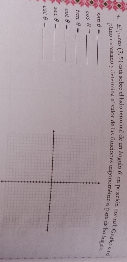 El punto (3,5) está sobre el lado terminal de un ángulo θ en posición normal. Grafica en el 
plano cartesiano y determina el valor de las funciones trigonométricas para dichoángulo. 
_ senθ =
_ cos θ =
tan θ = _ 
_ cot θ =
sec θ = _ 
_ csc θ =