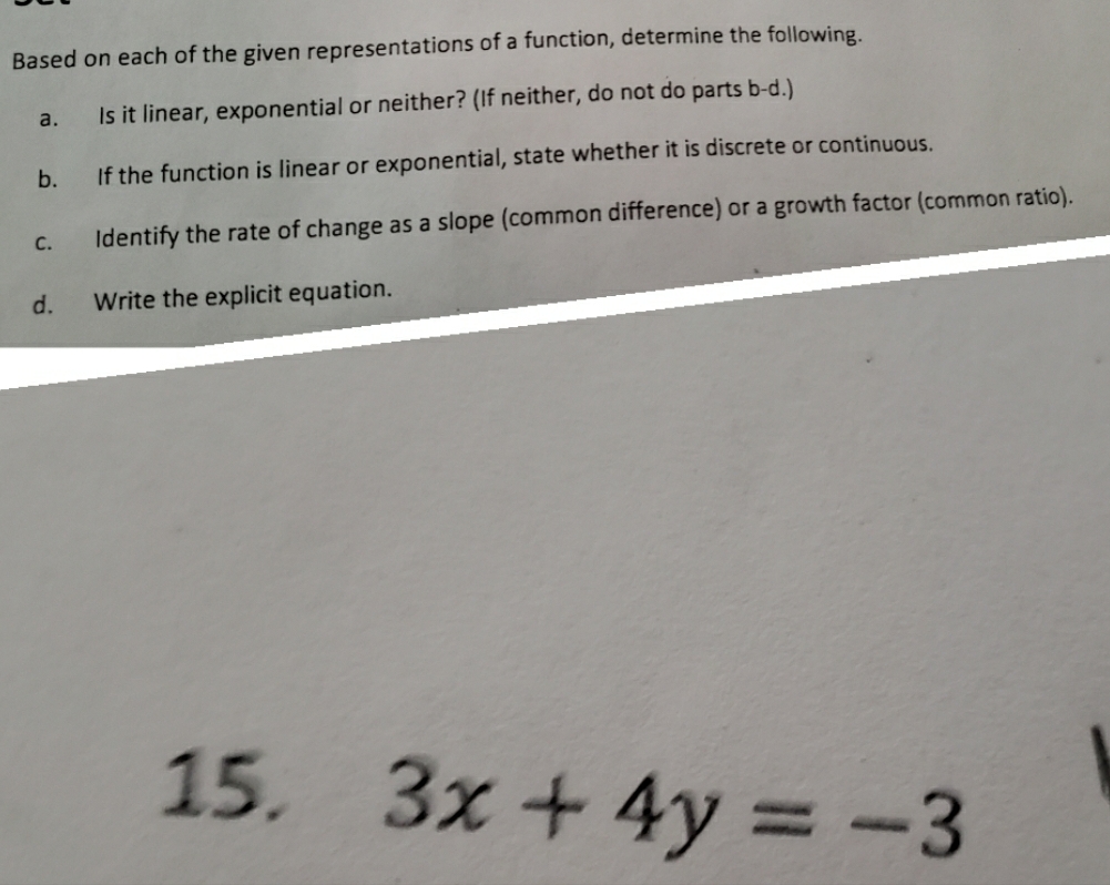 Based on each of the given representations of a function, determine the following. 
a. Is it linear, exponential or neither? (If neither, do not do parts b-d.) 
b. If the function is linear or exponential, state whether it is discrete or continuous. 
c. Identify the rate of change as a slope (common difference) or a growth factor (common ratio). 
d. Write the explicit equation. 
15.
3x+4y=-3