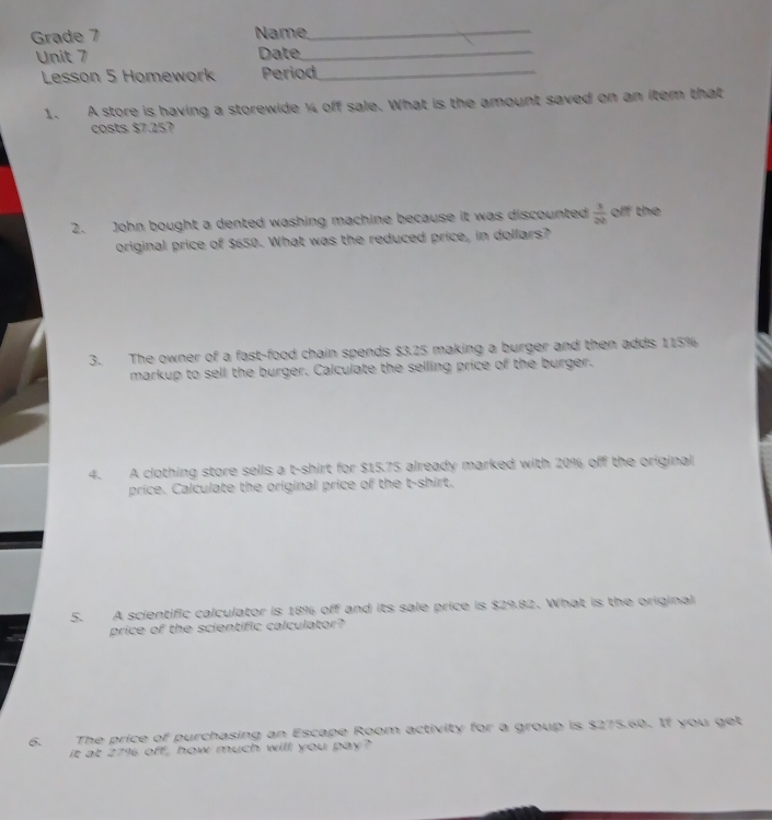 Grade 7 Name,_ 
Unit 7 Date_ 
Lesson 5 Homework Period_ 
1. A store is having a storewide ¼ off sale. What is the amount saved on an item that 
costs $7.257
2. John bought a dented washing machine because it was discounted  1/2b  off the 
original price of $650. What was the reduced price, in dollars? 
3. The owner of a fast-food chain spends $3.25 making a burger and then adds 115%
markup to sell the burger. Calculate the selling price of the burger. 
4. A clothing store sells a t-shirt for $15.75 already marked with 20% off the original 
price. Calculate the original price of the t-shirt. 
5. A scientific calculator is 18% off and its sale price is $29.82. What is the original 
price of the scientific calculator? 
6. The price of purchasing an Escape Room activity for a group is $275.60. If you get 
it at 27% off, how much will you pay?