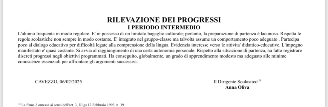 RILEVAZIONE DEI PROGRESSI 
I PERIODO INTERMEDIO 
L'alunno frequenta in modo regolare. E' in possesso di un limitato bagaglio culturale; pertanto, la preparazione di partenza è lacunosa. Rispetta le 
regole scolastiche non sempre in modo costante. E' integrato nel gruppo-classe ma talvolta assume un comportamento poco adeguato . Partecipa 
poco al dialogo educativo per difficoltà legate alla comprensione della lingua. Evidenzia interesse verso le attivita' didattico-educative. L'impegno 
manifestato e' quasi costante. Si avvia al raggiungimento di una certa autonomia personale. Rispetto alla situazione di partenza, ha fatto registrare 
discreti progressi negli obiettivi programmati. Ha conseguito, globalmente, un grado di apprendimento modesto ma adeguato alle minime 
conoscenze essenziali per affrontare gli argomenti successivi. 
CAVEZZO, 06/02/2025 Il Dirigente Scolastico'' 
Anna Oliva 
''' La firma è omessa ai sensi dell'art. 3, D.lgs 12 Febbraio 1993, n. 39.