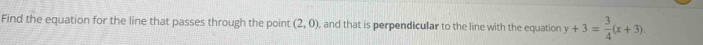 Find the equation for the line that passes through the point (2,0) , and that is perpendicular to the line with the equation y+3= 3/4 (x+3).