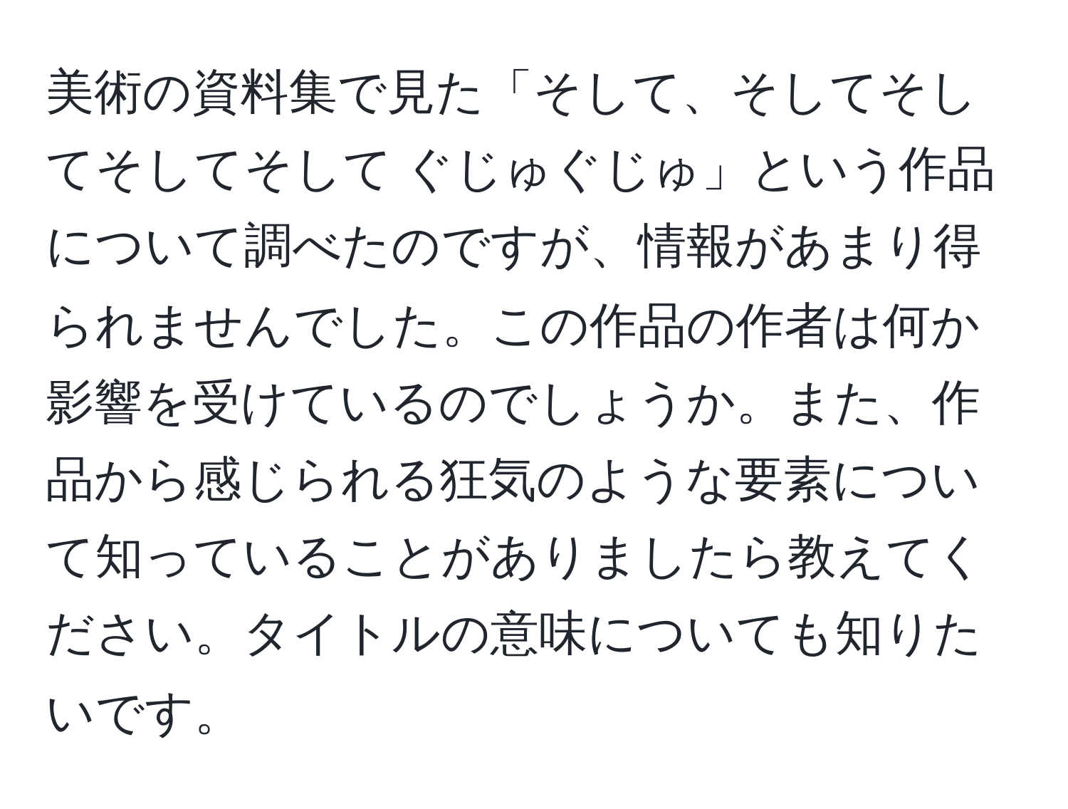 美術の資料集で見た「そして、そしてそしてそしてそして ぐじゅぐじゅ」という作品について調べたのですが、情報があまり得られませんでした。この作品の作者は何か影響を受けているのでしょうか。また、作品から感じられる狂気のような要素について知っていることがありましたら教えてください。タイトルの意味についても知りたいです。