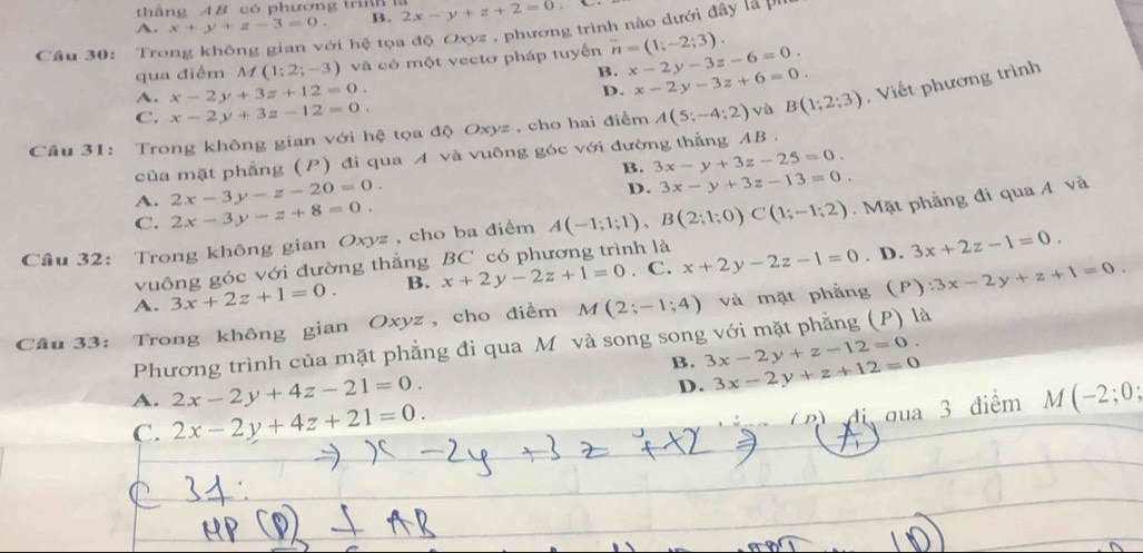 thắng A B cò phương trh 1
A. x+y+z-3=0. B. 2x-y+z+2=0
Cầu 30: Trong không gian với hệ tọa độ Oxyz , phương trình nào dưới đây là pu
qua điểm M (1;2;-3) và có một vectơ pháp tuyến vector n=(1;-2;3). x-2y-3z-6=0.
B. x-2y-3z+6=0.
A. x-2y+3z+12=0.
D.
Câu 31: Trong không gian với hệ tọa độ Oxyz , cho hai điểm A(5;-4;2) và B(1;2;3) , Viết phương trình
C. x-2y+3z-12=0.
của mặt phẳng (P) đi qua A và vuông góc với đường thẳng AB .
B. 3x-y+3z-25=0.
A. 2x-3y-z-20=0.
D. 3x-y+3z-13=0.
C. 2x-3y-z+8=0.
Câu 32: Trong không gian Oxyz , cho ba điểm A(-1;1;1),B(2;1;0)C(1;-1;2) Mặt phẳng đi qua A và
vuông góc với đường thắng BC có phương trình là
. D.
A. 3x+2z+1=0. B. x+2y-2z+1=0. C. x+2y-2z-1=0 3x+2z-1=0.
Câu 33: Trong không gian Oxyz , cho điểm M(2;-1;4) và mặt phẳng (P) :3x-2y+z+1=0.
Phương trình của mặt phẳng đi qua Mô và song song với mặt phẳng (P) là
B. 3x-2y+z-12=0.
D. 3x-2y+z+12=0
A. 2x-2y+4z-21=0. M(-2;0;
C. 2x-2y+4z+21=0.
D đua 3 điểm