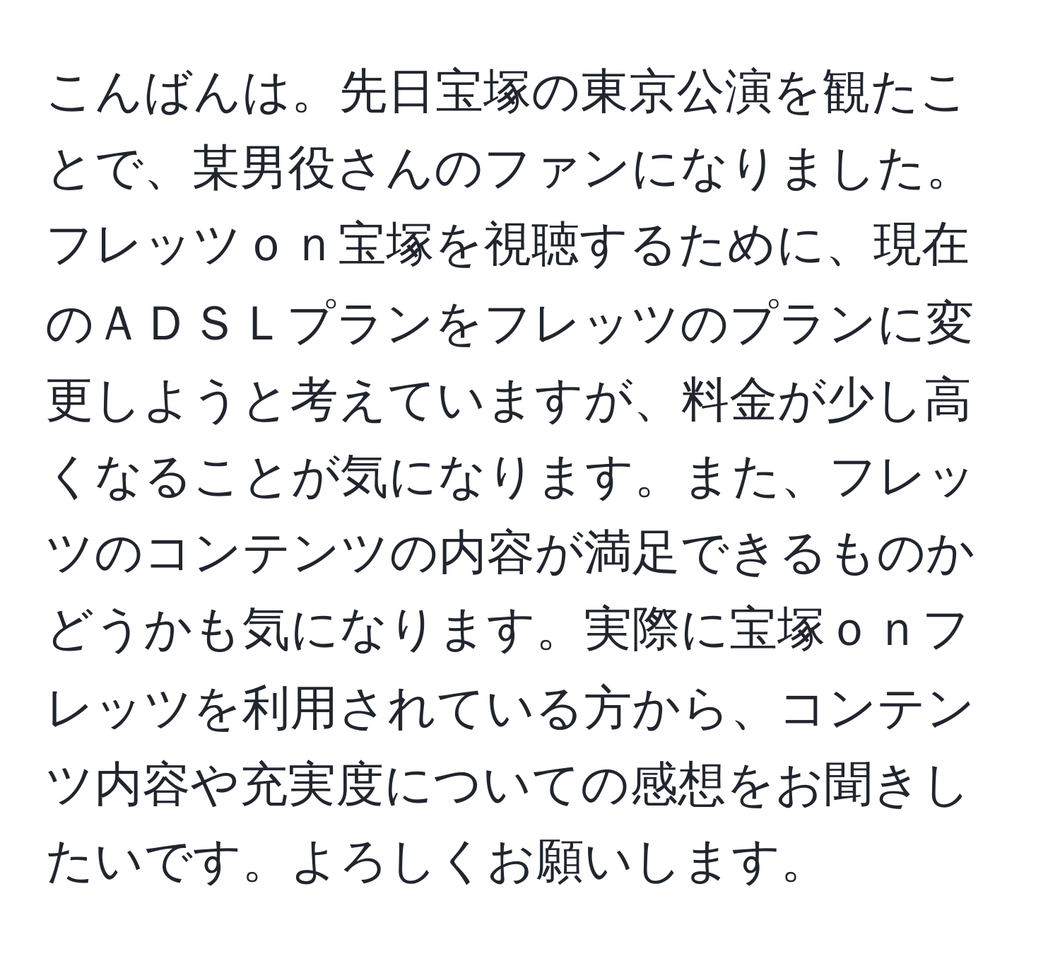 こんばんは。先日宝塚の東京公演を観たことで、某男役さんのファンになりました。フレッツｏｎ宝塚を視聴するために、現在のＡＤＳＬプランをフレッツのプランに変更しようと考えていますが、料金が少し高くなることが気になります。また、フレッツのコンテンツの内容が満足できるものかどうかも気になります。実際に宝塚ｏｎフレッツを利用されている方から、コンテンツ内容や充実度についての感想をお聞きしたいです。よろしくお願いします。