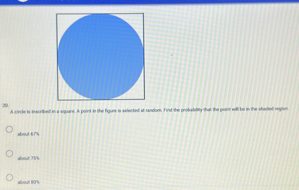 A circle is inscribed in a square. A point in the figure is selected at random. Find the probability that the point will be in the shaded region.
about 67%
about 75%
about 80%