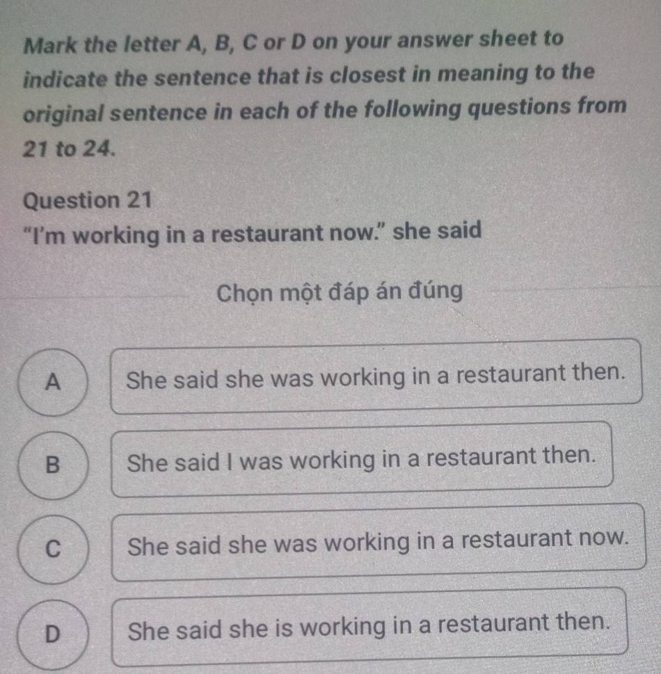 Mark the letter A, B, C or D on your answer sheet to
indicate the sentence that is closest in meaning to the
original sentence in each of the following questions from
21 to 24.
Question 21
“I’m working in a restaurant now.” she said
Chọn một đáp án đúng
A She said she was working in a restaurant then.
B She said I was working in a restaurant then.
C She said she was working in a restaurant now.
D She said she is working in a restaurant then.