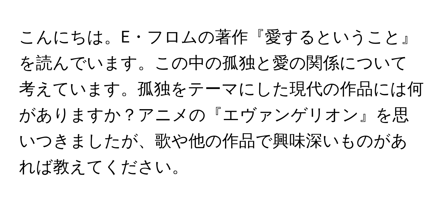 こんにちは。E・フロムの著作『愛するということ』を読んでいます。この中の孤独と愛の関係について考えています。孤独をテーマにした現代の作品には何がありますか？アニメの『エヴァンゲリオン』を思いつきましたが、歌や他の作品で興味深いものがあれば教えてください。