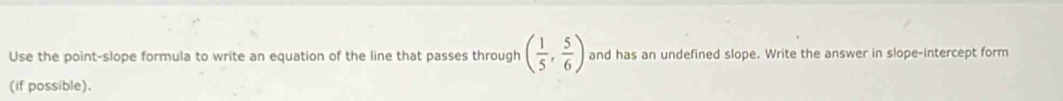 Use the point-slope formula to write an equation of the line that passes through ( 1/5 , 5/6 ) and has an undefined slope. Write the answer in slope-intercept form 
(if possible).