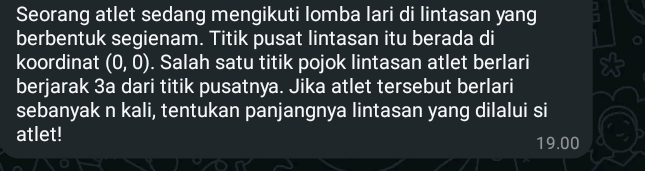 Seorang atlet sedang mengikuti lomba lari di lintasan yang 
berbentuk segienam. Titik pusat lintasan itu berada di 
koordinat (0,0). Salah satu titik pojok lintasan atlet berlari 
berjarak 3a dari titik pusatnya. Jika atlet tersebut berlari 
sebanyak n kali, tentukan panjangnya lintasan yang dilalui si 
atlet! 19.00