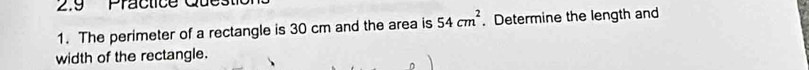 2.9 Practice 
1. The perimeter of a rectangle is 30 cm and the area is 54cm^2. Determine the length and 
width of the rectangle.