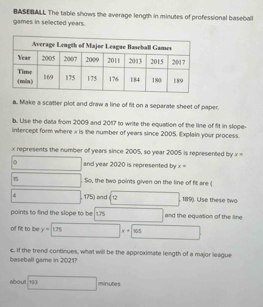 BASEBALL The table shows the average length in minutes of professional baseball 
games in selected years. 
a. Make a scatter plot and draw a line of fit on a separate sheet of paper. 
b. Use the data from 2009 and 2017 to write the equation of the line of fit in slope- 
intercept form where x is the number of years since 2005. Explain your process.
x represents the number of years since 2005, so year 2005 is represented by x=
0 and year 2020 is represented by x=
15 . So, the two points given on the line of fit are (
4 , 175) and ( 12 , 189). Use these two 
points to find the slope to be 1.75 and the equation of the line 
of fit to be y=1.75
x+165
c. If the trend continues, what will be the approximate length of a major league 
baseball game in 2021? 
about 193 ∴ △ ABDsim △ CBD □ 
minutes