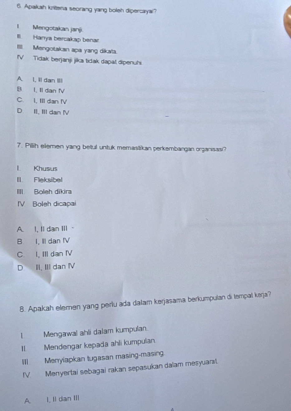 Apakah kritera seorang yang boleh dipercayai?
I Mengotakan janji.
Il. Hanya bercakap benar
[1]. Mengotakan apa yang dikata.
IV Tidak berjanji jika tidak dapal dipenuhi.
A 1, Il dan III
B. I, Il dan I
C I, III dan IV
D. II, III dan Ⅳ
7. Pilih elemen yang betul untuk memastikan perkembangan organisasi?
l. Khusus
II. Fleksibel
III Boleh dikira
IV Boleh dicapai
A. I, Il dan III 、
B I, II dan IV
C. I, III dan ⅣV
D II. III dan ⅣV
8. Apakah elemen yang perlu ada dalam kerjasama berkumpulan di tempat kerja?
1 Mengawal ahli dalam kumpulan.
1 20 Mendengar kepada ahli kumpulan.
IIIMenyiapkan tugasan masing-masing.
IV. Menyertai sebagai rakan sepasukan dalam mesyuarat.
A I, II dan III