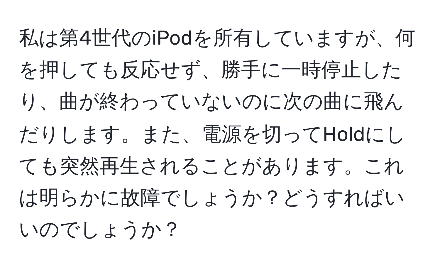 私は第4世代のiPodを所有していますが、何を押しても反応せず、勝手に一時停止したり、曲が終わっていないのに次の曲に飛んだりします。また、電源を切ってHoldにしても突然再生されることがあります。これは明らかに故障でしょうか？どうすればいいのでしょうか？