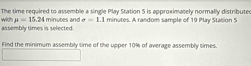 The time required to assemble a single Play Station 5 is approximately normally distribute 
with mu =15.24 minutes and sigma =1.1 minutes. A random sample of 19 Play Station 5
assembly times is selected. 
Find the minimum assembly time of the upper 10% of average assembly times.