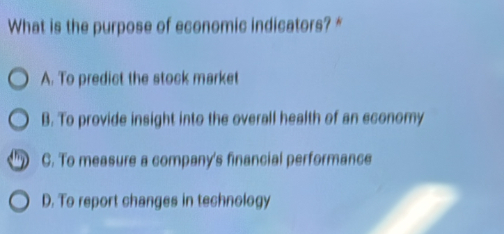 What is the purpose of economic indicators? *
A. To predict the stock market
B. To provide insight into the overall health of an economy
C. To measure a company's financial performance
D. To report changes in technology