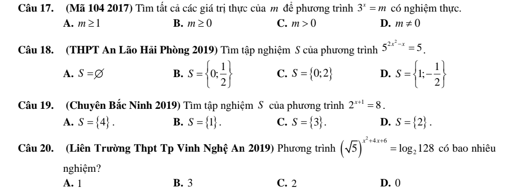 (Mã 104 2017) Tìm tất cả các giá trị thực của m để phương trình 3^x=m có nghiệm thực.
A. m≥ 1 B. m≥ 0 C. m>0 D. m!= 0
Câu 18. (THPT An Lão Hải Phòng 2019) Tìm tập nghiệm S của phương trình 5^(2x^2)-x=5.
A. S=varnothing B. S= 0; 1/2  C. S= 0;2 D. S= 1;- 1/2 
Câu 19. (Chuyên Bắc Ninh 2019) Tìm tập nghiệm S của phương trình 2^(x+1)=8.
A. S= 4. B. S= 1. C. S= 3. D. S= 2. 
Câu 20. (Liên Trường Thpt Tp Vinh Nghệ An 2019) Phương trình (sqrt(5))^x^2+4x+6=log _2128 có bao nhiêu
nghiệm?
A. 1 B. 3 C. 2 D. 0