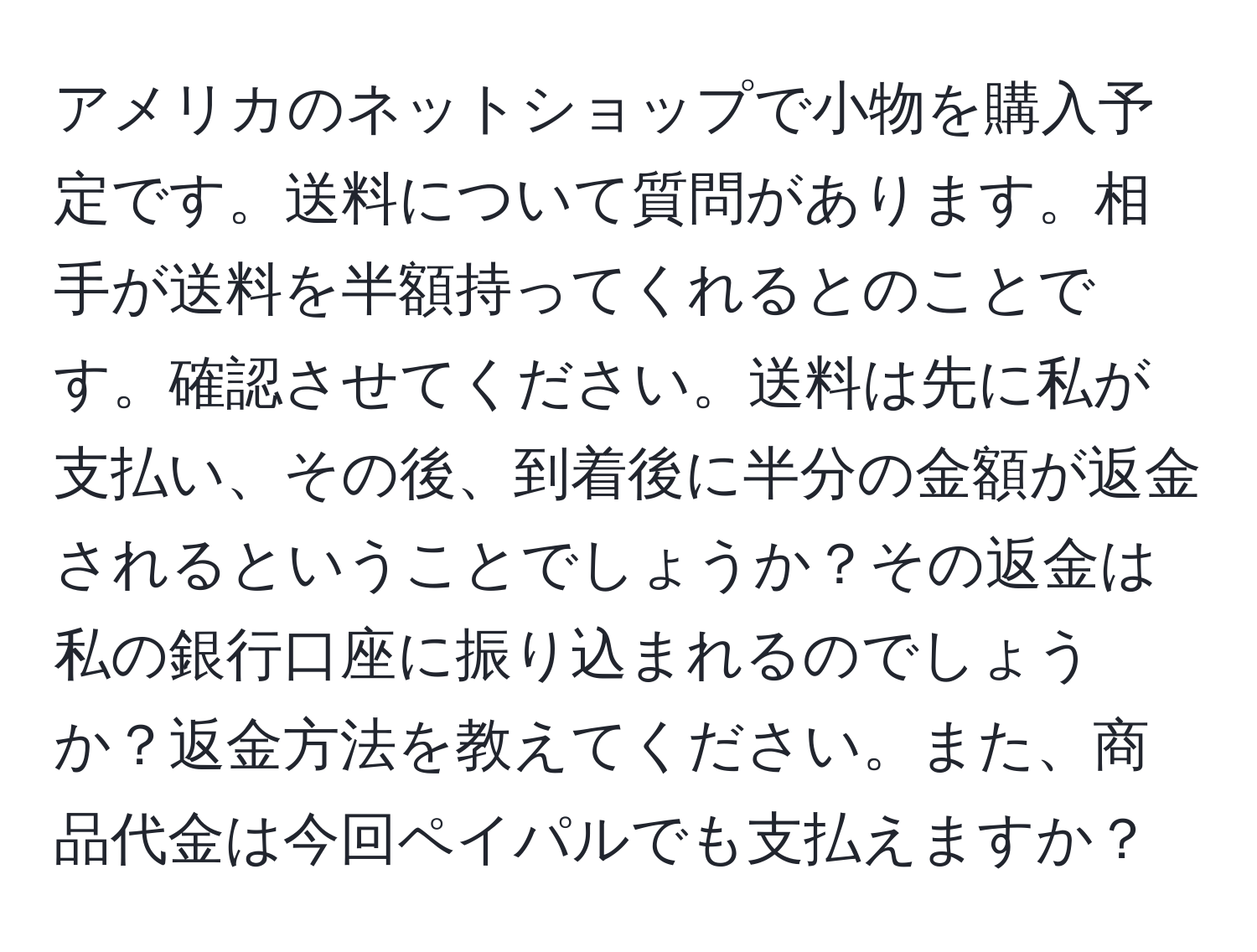 アメリカのネットショップで小物を購入予定です。送料について質問があります。相手が送料を半額持ってくれるとのことです。確認させてください。送料は先に私が支払い、その後、到着後に半分の金額が返金されるということでしょうか？その返金は私の銀行口座に振り込まれるのでしょうか？返金方法を教えてください。また、商品代金は今回ペイパルでも支払えますか？