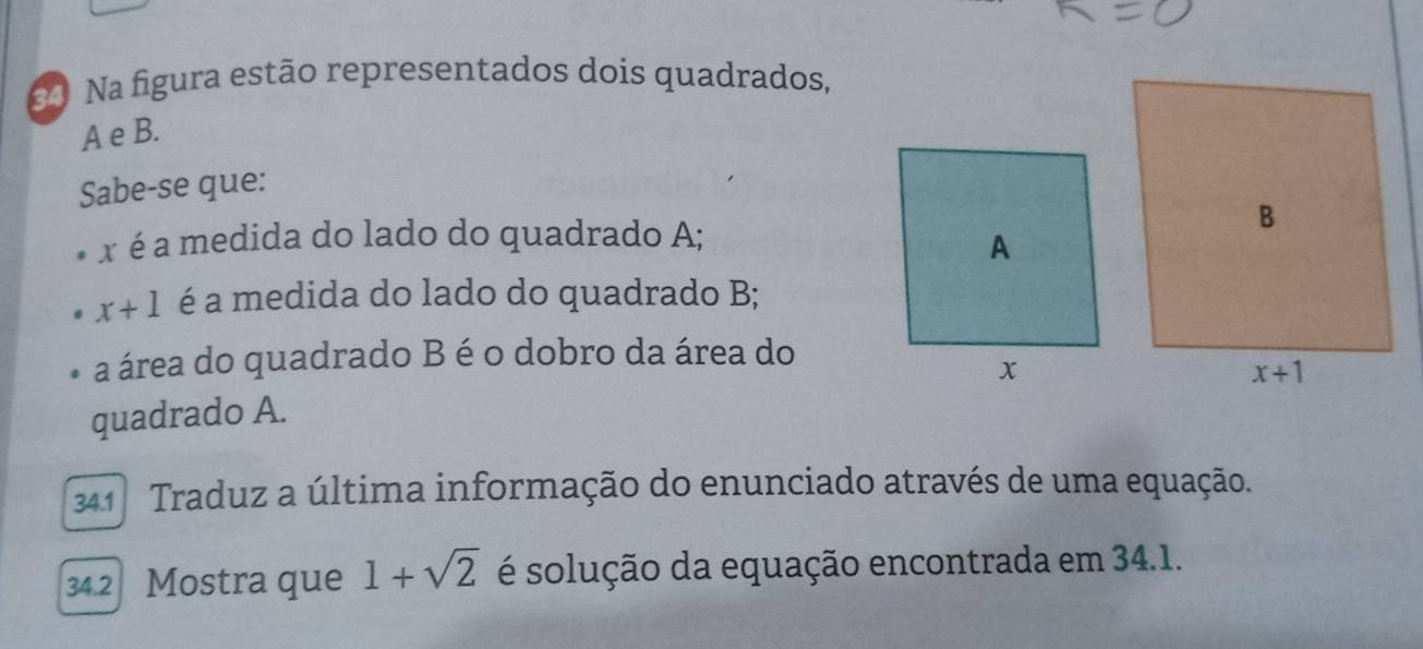 Na figura estão representados dois quadrados,
A e B.
Sabe-se que:
x é a medida do lado do quadrado A;
x+1 é a medida do lado do quadrado B;
a área do quadrado B é o dobro da área do
quadrado A.
41  Traduz a última informação do enunciado através de uma equação.
34.2 Mostra que 1+sqrt(2) é solução da equação encontrada em 34.1.