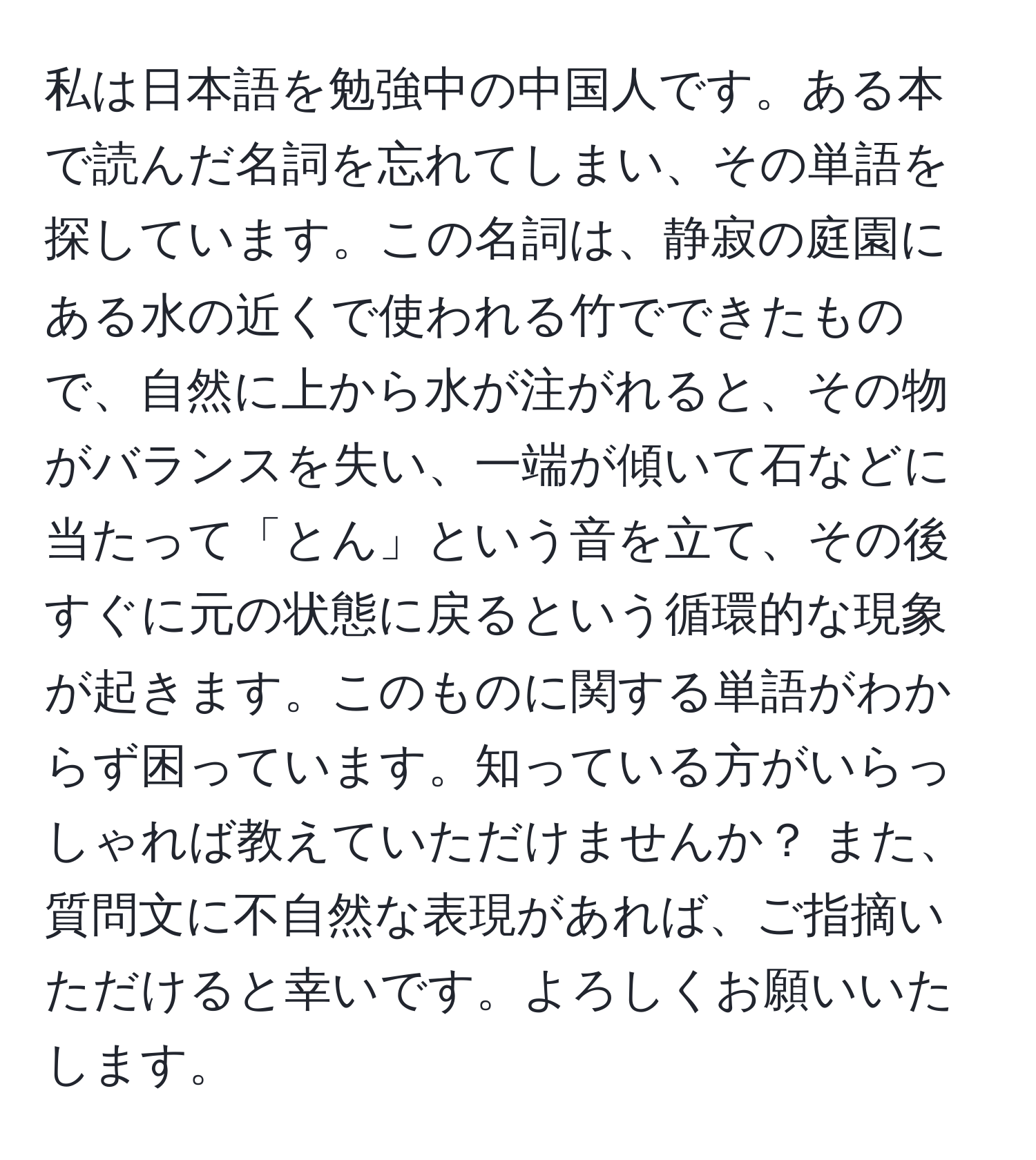 私は日本語を勉強中の中国人です。ある本で読んだ名詞を忘れてしまい、その単語を探しています。この名詞は、静寂の庭園にある水の近くで使われる竹でできたもので、自然に上から水が注がれると、その物がバランスを失い、一端が傾いて石などに当たって「とん」という音を立て、その後すぐに元の状態に戻るという循環的な現象が起きます。このものに関する単語がわからず困っています。知っている方がいらっしゃれば教えていただけませんか？ また、質問文に不自然な表現があれば、ご指摘いただけると幸いです。よろしくお願いいたします。