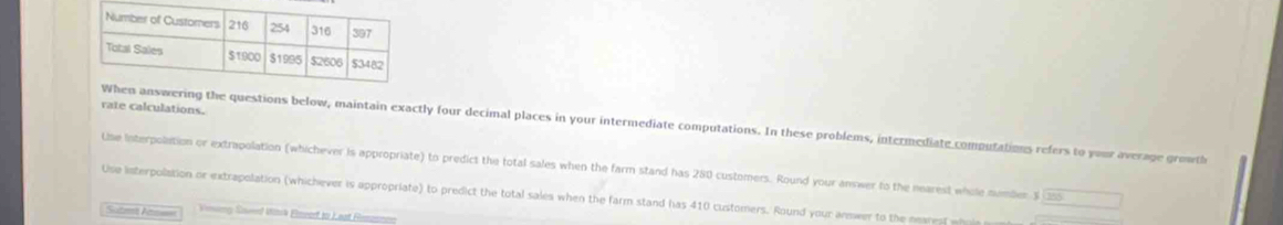 rate calculations. 
wering the questions below, maintain exactly four decimal places in your intermediate computations. In these problems, intermediate computations refers to your average growth 
Use Interpolation or extrapolation (whichever is appropriate) to predict the total sales when the farm stand has 280 customers. Round your answer to the nearest whole number $ 155°
Use interpolation or extrapolation (whichever is appropriate) to predict the total sales when the farm stand has 410 customers. Round your answer to the nearest ph 
Sute As= Vinerg Sawed Witsk Emeor to Leat Remonnen