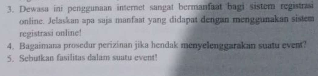 Dewasa ini penggunaan internet sangat bermanfaat bagi sistem registrasi 
online. Jelaskan apa saja manfaat yang didapat dengan menggunakan sistem 
registrasi online! 
4. Bagaimana prosedur perizinan jika hendak menyelenggarakan suatu event? 
5. Sebutkan fasilitas dalam suatu event!